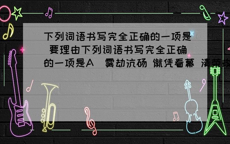 下列词语书写完全正确的一项是 要理由下列词语书写完全正确的一项是A．雾劫沆砀 僦凭看幕 清荣竣茂 唠唠叨叨B．充耳不闻 在劫难逃 五彩斑斓 无动于衷C．天衣无缝 相安无事 风雪载途 因