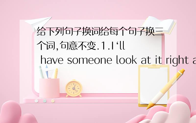 给下列句子换词给每个句子换三个词,句意不变.1.I‘ll have someone look at it right away?2.Are you sure it's the oven and not your cooking.