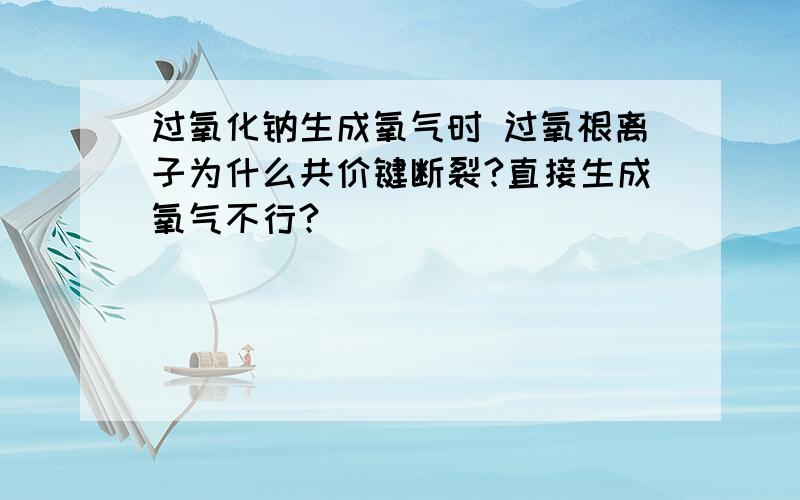 过氧化钠生成氧气时 过氧根离子为什么共价键断裂?直接生成氧气不行?