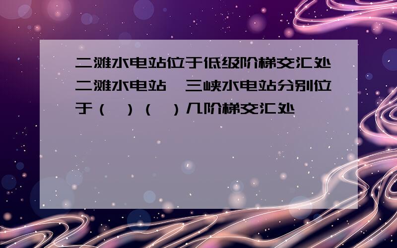 二滩水电站位于低级阶梯交汇处二滩水电站,三峡水电站分别位于（ ）（ ）几阶梯交汇处