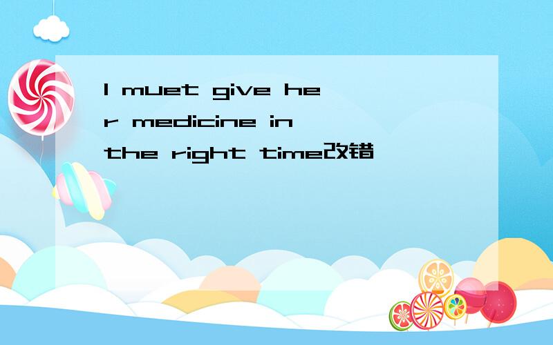 I muet give her medicine in the right time改错