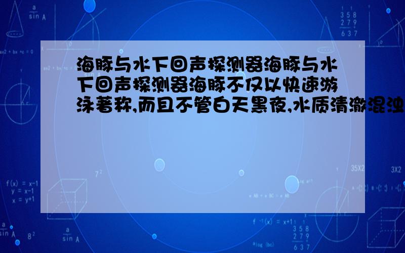 海豚与水下回声探测器海豚与水下回声探测器海豚不仅以快速游泳著称,而且不管白天黑夜,水质清澈混浊,都能准确地捕到鱼.这是因为海豚具有超声波探测和导航的本领.无线电波在水中会被