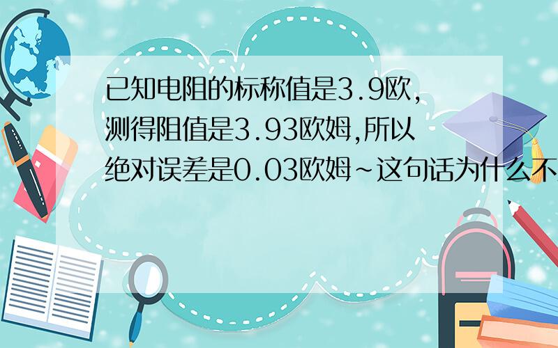 已知电阻的标称值是3.9欧,测得阻值是3.93欧姆,所以绝对误差是0.03欧姆~这句话为什么不对?