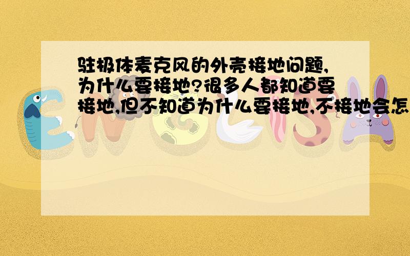 驻极体麦克风的外壳接地问题,为什么要接地?很多人都知道要接地,但不知道为什么要接地,不接地会怎样?有知道的,请把道理讲解清楚,一知半解的,或者喜欢粘贴答案的,请绕行!