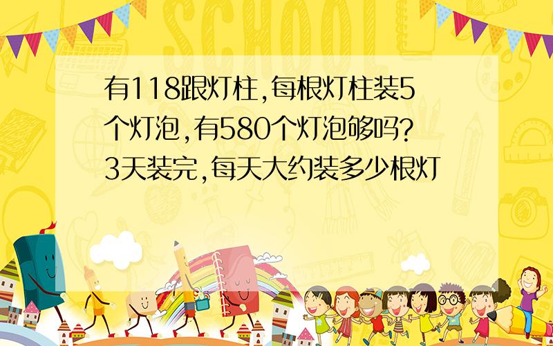 有118跟灯柱,每根灯柱装5个灯泡,有580个灯泡够吗?3天装完,每天大约装多少根灯