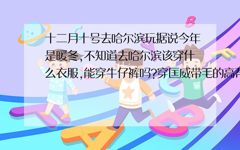 十二月十号去哈尔滨玩据说今年是暖冬,不知道去哈尔滨该穿什么衣服,能穿牛仔裤吗?穿匡威带毛的高帮反毛皮鞋会不会冻脚?