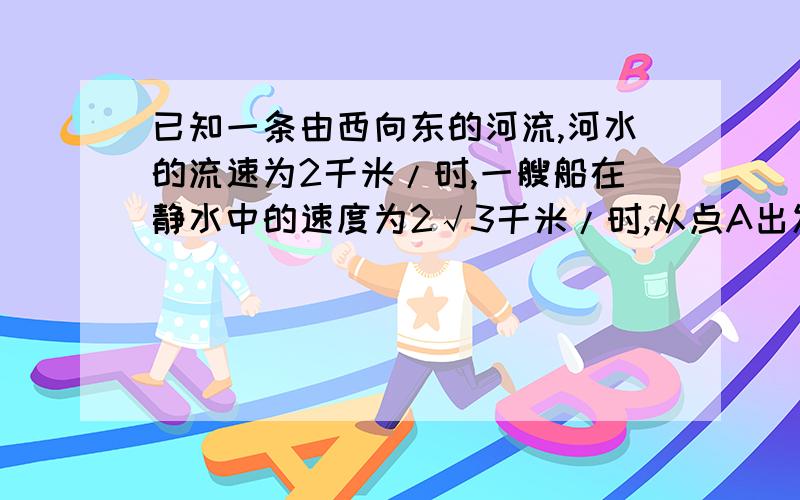 已知一条由西向东的河流,河水的流速为2千米/时,一艘船在静水中的速度为2√3千米/时,从点A出发朝垂直于对岸的方向行驶,求船实际航行的速度的大小和方向.