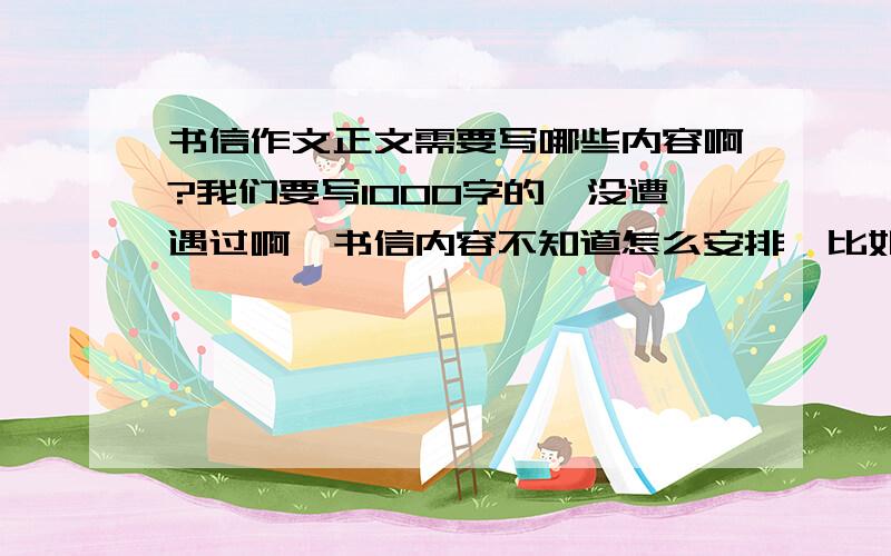 书信作文正文需要写哪些内容啊?我们要写1000字的,没遭遇过啊,书信内容不知道怎么安排,比如哈：幸福生活，给朋友的一封信给部门的建议或意见信亲爱的（ 我想对你说给×××领导的一封信