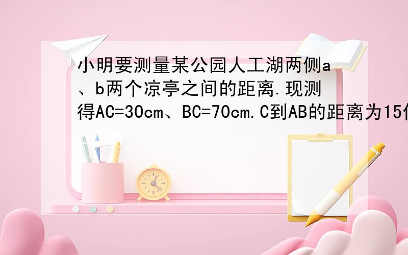 小明要测量某公园人工湖两侧a、b两个凉亭之间的距离.现测得AC=30cm、BC=70cm.C到AB的距离为15倍根号3,请计算A,B两个凉亭之间的距离