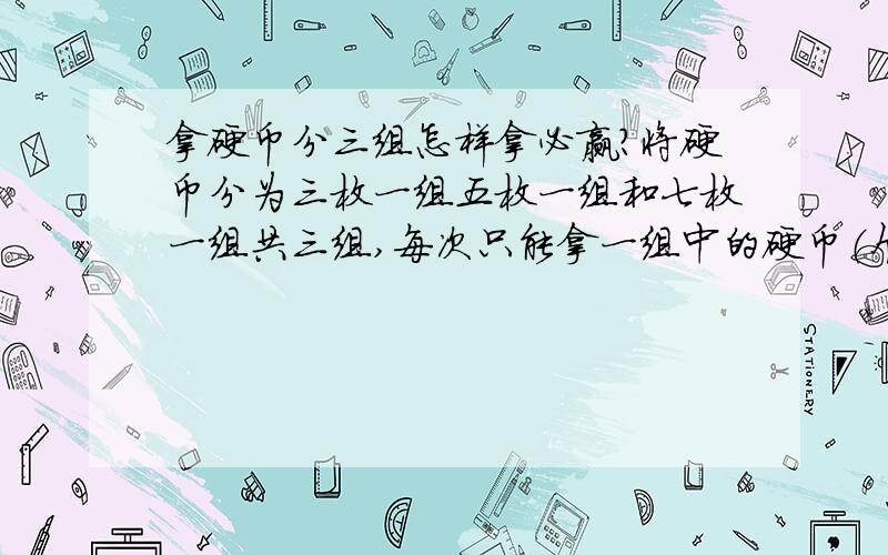 拿硬币分三组怎样拿必赢?将硬币分为三枚一组五枚一组和七枚一组共三组,每次只能拿一组中的硬币（个数不限）,最少拿一个.谁拿最后一枚为输.求先手和后手稳赢的拿法.OOO*******************OOO