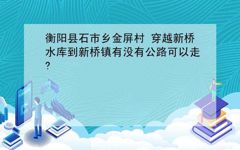 衡阳县石市乡金屏村 穿越新桥水库到新桥镇有没有公路可以走?