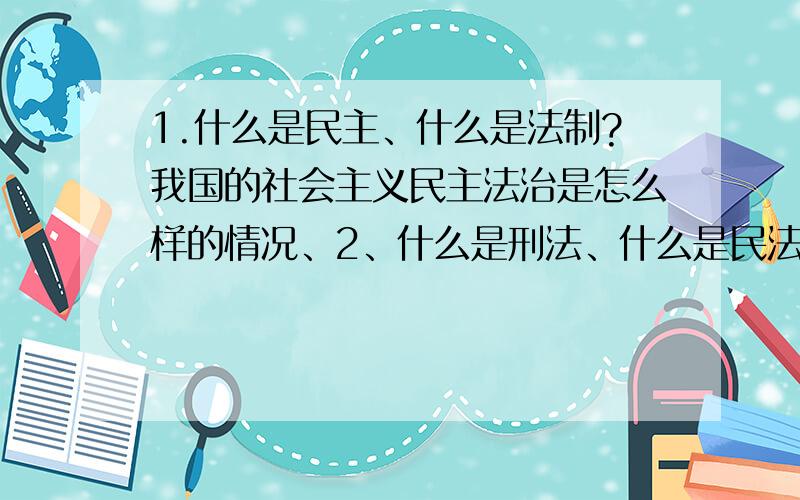 1.什么是民主、什么是法制?我国的社会主义民主法治是怎么样的情况、2、什么是刑法、什么是民法、它们都有什么好处?3、我国的农村自治是怎么样一回事?他开展的意义是什么?