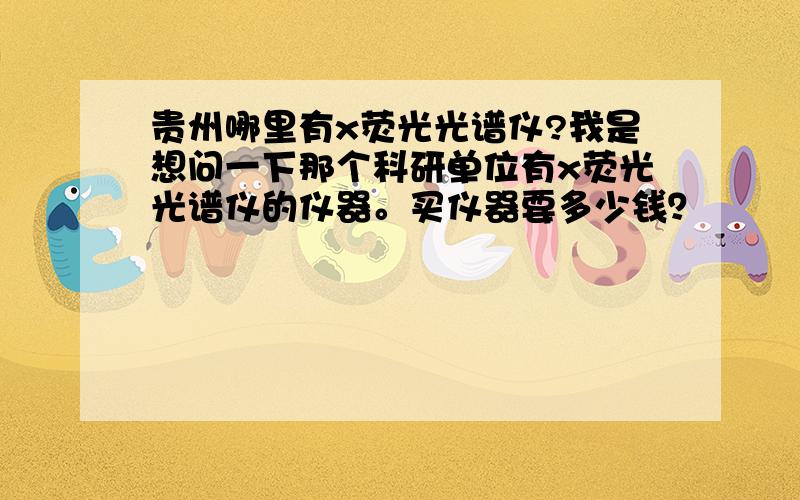 贵州哪里有x荧光光谱仪?我是想问一下那个科研单位有x荧光光谱仪的仪器。买仪器要多少钱？