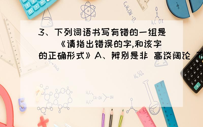 3、下列词语书写有错的一组是（）《请指出错误的字,和该字的正确形式》A、辨别是非 高谈阔论 不知所措 持之以恒 B、锲而不舍 为民请命 求神拜佛 圆满结束 C、牵强附会 张冠李戴 以德报