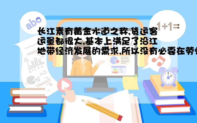 长江素有黄金水道之称,货运客运量都很大,基本上满足了沿江地带经济发展的需求,所以没有必要在劳师动众修建沿江铁路和公路.你认为这个说法正确吗