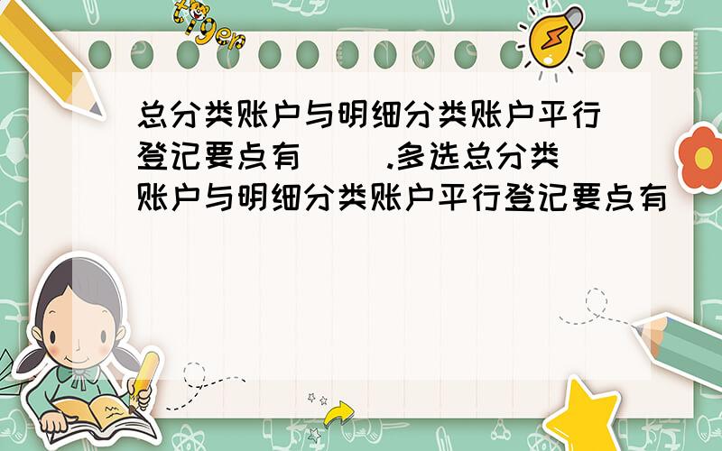 总分类账户与明细分类账户平行登记要点有（ ）.多选总分类账户与明细分类账户平行登记要点有（ ）.A．登记的内容相同 B．登记的时间相同 C．登记的方向相同 D．登记的金额相同 E．登记