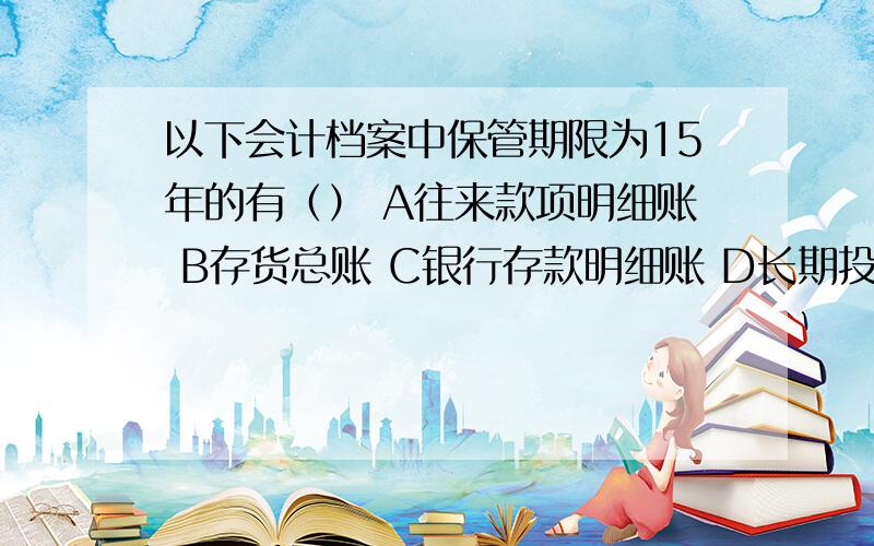 以下会计档案中保管期限为15年的有（） A往来款项明细账 B存货总账 C银行存款明细账 D长期投资总账这个题应该是选ABCD吧 怎么书上是选ABD呢?