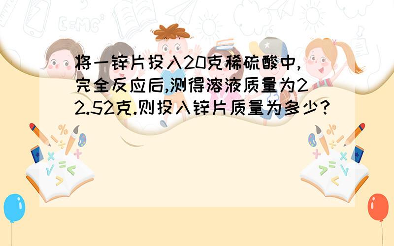 将一锌片投入20克稀硫酸中,完全反应后,测得溶液质量为22.52克.则投入锌片质量为多少?