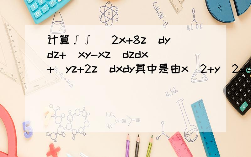 计算∫∫ (2x+8z)dydz+(xy-xz)dzdx+(yz+2z)dxdy其中是由x^2+y^2=4及平面z=1,z=2所围成立体的表面,取内侧