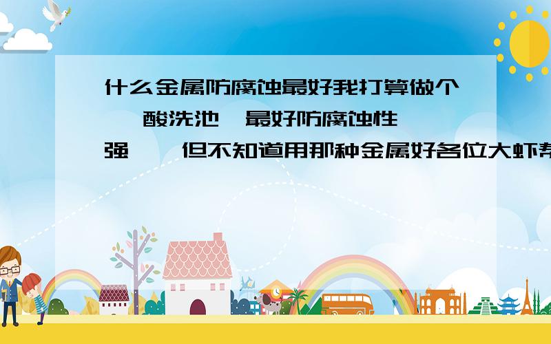 什么金属防腐蚀最好我打算做个   酸洗池  最好防腐蚀性强    但不知道用那种金属好各位大虾帮帮忙