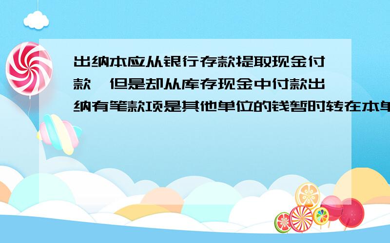 出纳本应从银行存款提取现金付款,但是却从库存现金中付款出纳有笔款项是其他单位的钱暂时转在本单位的银行帐上,本从银行存款提取现金来付款,但是却从自己单位的库存现金中付款,造成