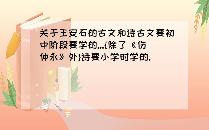 关于王安石的古文和诗古文要初中阶段要学的...{除了《伤仲永》外}诗要小学时学的.