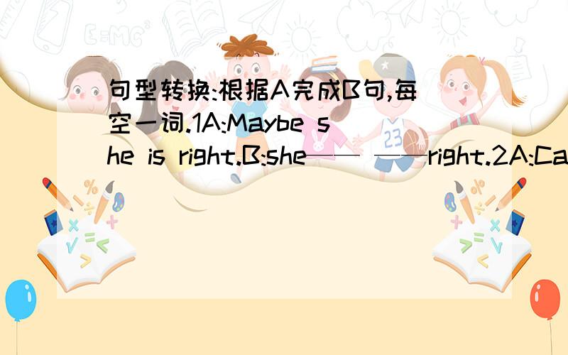 句型转换:根据A完成B句,每空一词.1A:Maybe she is right.B:she—— ——right.2A:Can I borrow some money from you?B:Can you—— her ——.3A:You should give her a call.B:You should —— her ——.4A:What is wrong with you?B:What is