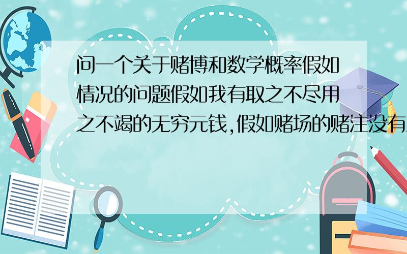 问一个关于赌博和数学概率假如情况的问题假如我有取之不尽用之不竭的无穷元钱,假如赌场的赌注没有上限.那么我按照1,2,4,8,16,32……2的N次方 如此投注赌法.即赢了马上从1开始,输了一直翻