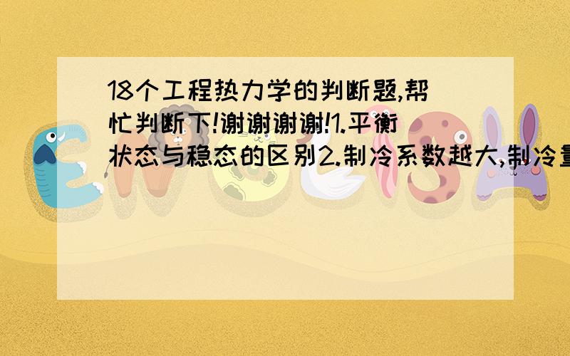 18个工程热力学的判断题,帮忙判断下!谢谢谢谢!1.平衡状态与稳态的区别2.制冷系数越大,制冷量越大3.W=pdv只适于准静过程4.瓶的压力不变,则压力表读数也不变5.不可逆过程工质熵增加,可逆过