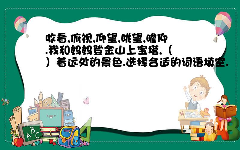 收看,俯视,仰望,眺望,瞻仰.我和妈妈登金山上宝塔,（ ）着远处的景色.选择合适的词语填空.