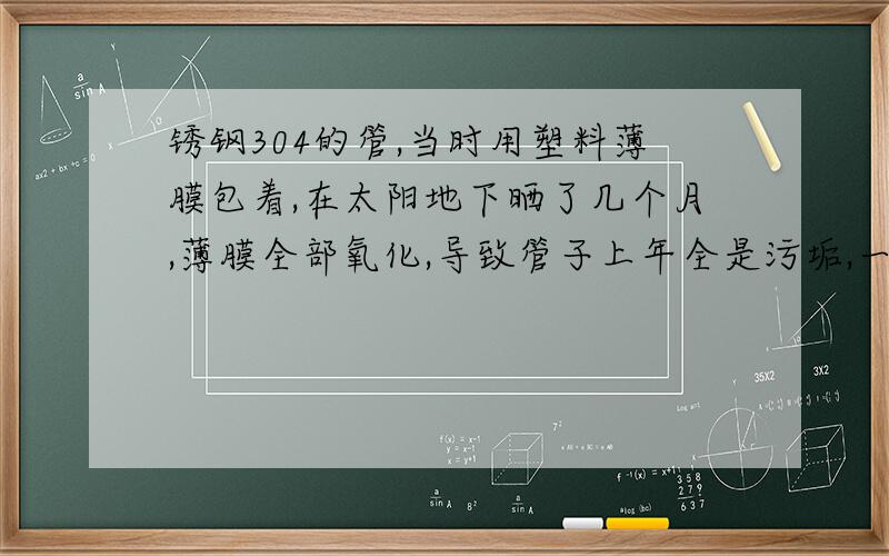 锈钢304的管,当时用塑料薄膜包着,在太阳地下晒了几个月,薄膜全部氧化,导致管子上年全是污垢,一般的东西檫洗不干净,有啥好的办法,给说说解决办法