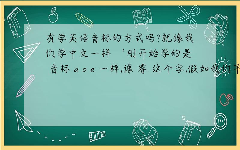 有学英语音标的方式吗?就像我们学中文一样 ‘刚开始学的是 音标 a o e 一样,像 睿 这个字,假如我们不认识 可以通过查偏旁找到,然后再通过音标去拼读认识这个字.只有学会了这些才有资格