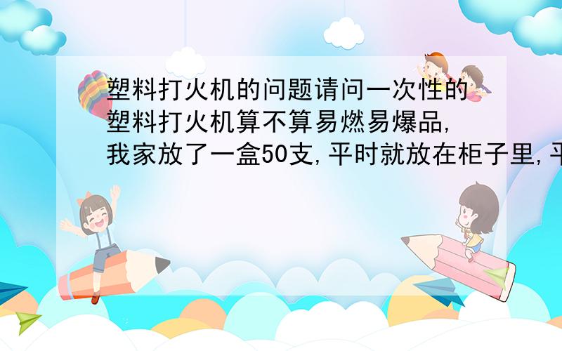 塑料打火机的问题请问一次性的塑料打火机算不算易燃易爆品,我家放了一盒50支,平时就放在柜子里,平时不磕碰,会有什么危险吗?需要处理掉吗?