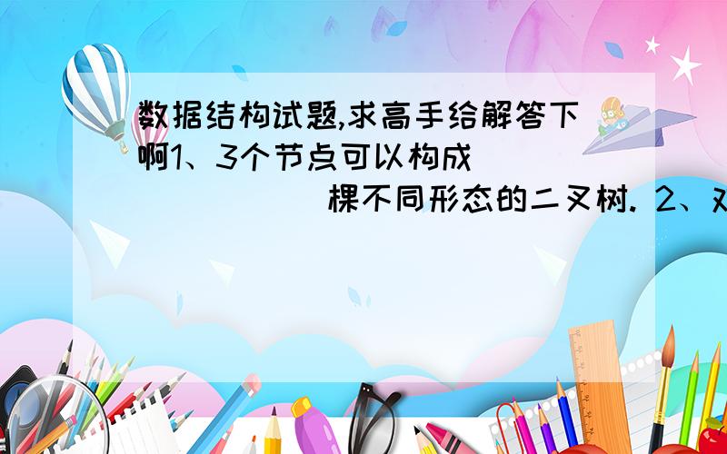 数据结构试题,求高手给解答下啊1、3个节点可以构成              棵不同形态的二叉树. 2、对于一棵具有n个结点的二叉树,当它为一棵          二叉树时具有最小高度,即为           ,当它为一棵单