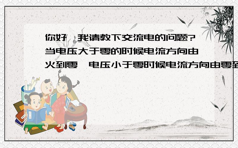 你好,我请教下交流电的问题?当电压大于零的时候电流方向由火到零,电压小于零时候电流方向由零到火,所以当你无论怎么接都有此变化,对于交流设备来说就没有正负之分了.我想问的是,当家