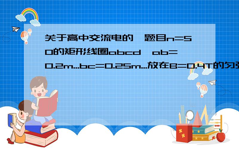 关于高中交流电的一题目n=50的矩形线圈abcd,ab=0.2m...bc=0.25m...放在B=0.4T的匀强磁场中,矩形与磁感线平行且开始转动,转动角速度=50rad/s...线圈总电阻=1欧姆...外接一个R=9欧姆的电阻,求...（1）整