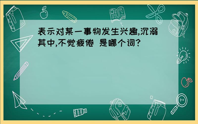 表示对某一事物发生兴趣,沉溺其中,不觉疲倦 是哪个词?