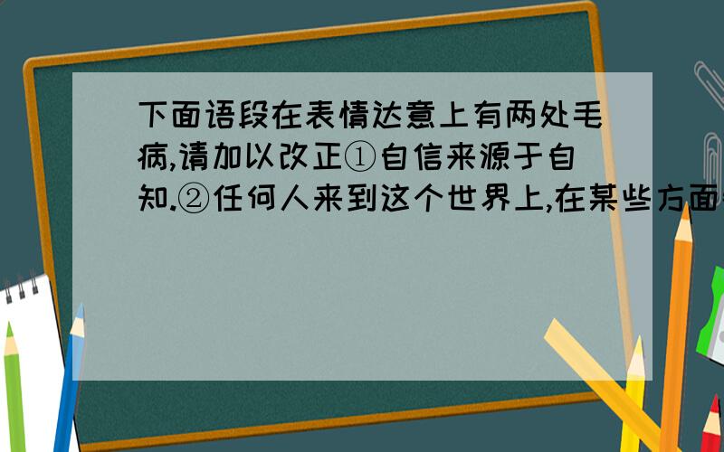 下面语段在表情达意上有两处毛病,请加以改正①自信来源于自知.②任何人来到这个世界上,在某些方面都拥有别人所不能拥有的东西,这些方面形成了自己的“人生密码”.③一个人的生活也