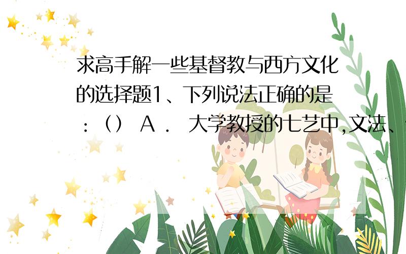 求高手解一些基督教与西方文化的选择题1、下列说法正确的是：（） A ． 大学教授的七艺中,文法、修辞和逻辑是必修的低阶课程 B ． 中世纪的大学中学院之间联系非常紧密 C ． 中世纪人