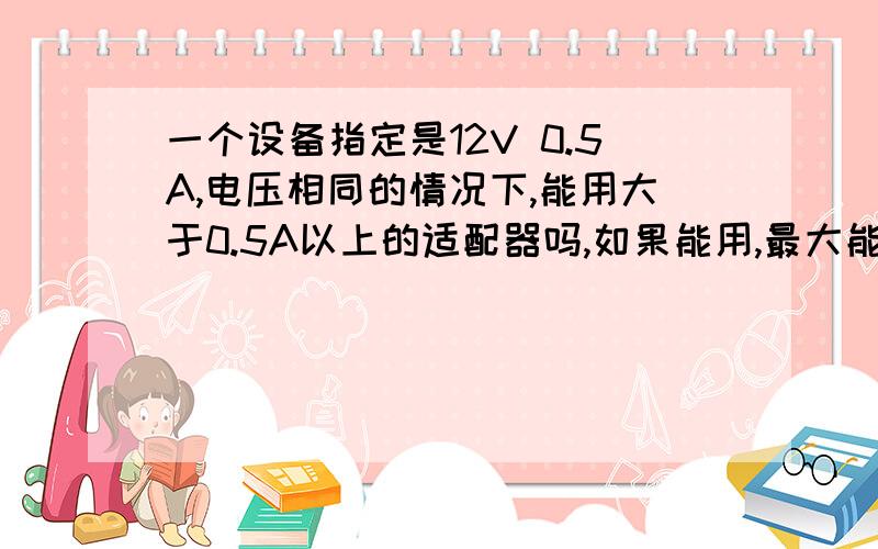 一个设备指定是12V 0.5A,电压相同的情况下,能用大于0.5A以上的适配器吗,如果能用,最大能用几A的?