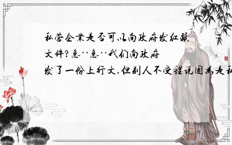 私营企业是否可以向政府发红头文件?急··急··我们向政府发了一份上行文,但别人不受理说因为是私营企业不能发红头给政府.所以我很想知道是否可以?希望有具体文件依据.