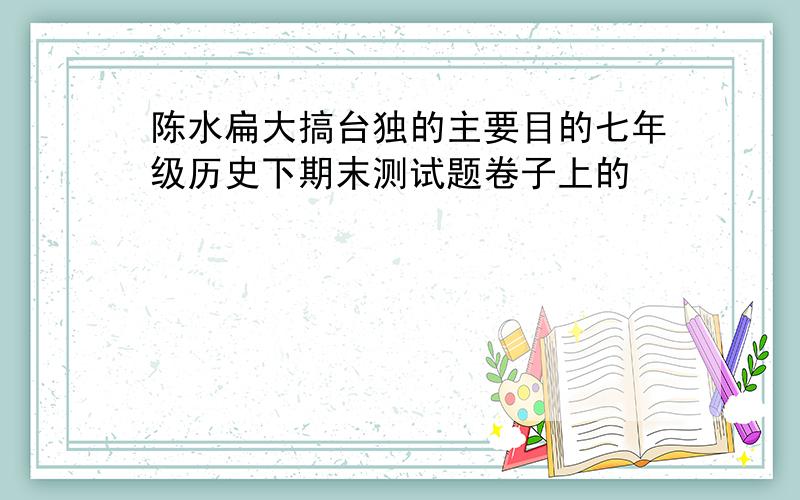 陈水扁大搞台独的主要目的七年级历史下期末测试题卷子上的