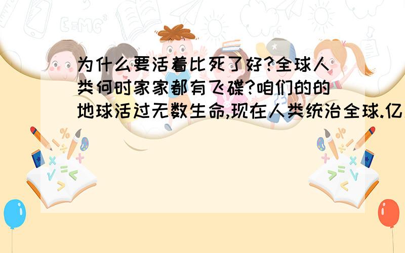 为什么要活着比死了好?全球人类何时家家都有飞碟?咱们的的地球活过无数生命,现在人类统治全球.亿万亿万生命做出无数活着的现状.两次世界大战够精彩了.和平的世界多好啊,有吃有喝,有