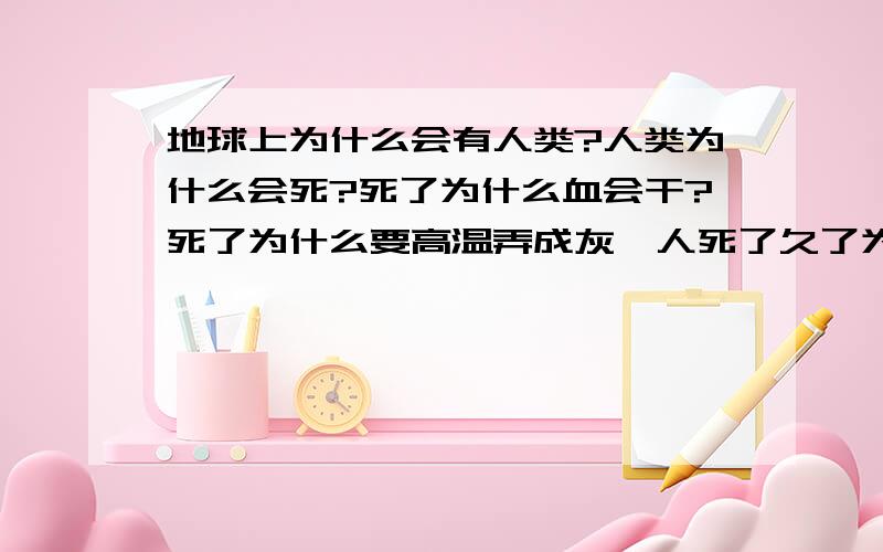 地球上为什么会有人类?人类为什么会死?死了为什么血会干?死了为什么要高温弄成灰,人死了久了为什么会腐烂?腐烂为什么回臭?