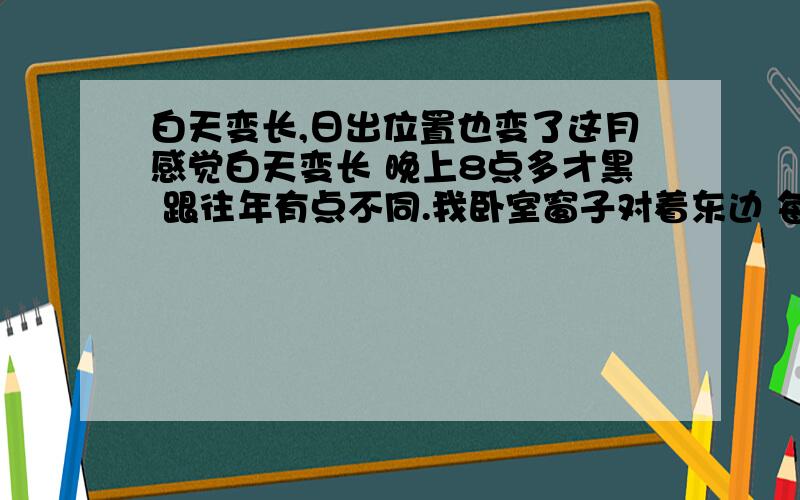 白天变长,日出位置也变了这月感觉白天变长 晚上8点多才黑 跟往年有点不同.我卧室窗子对着东边 每天起来都能看到太阳的位置 这段时间日出位置一直在变 从左开始往右移动 日出的位置完