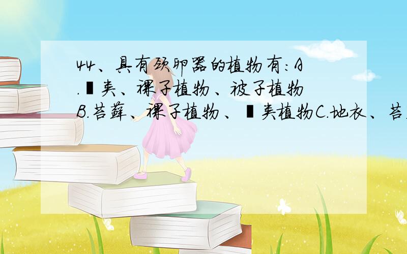 44、具有颈卵器的植物有:A.蕨类、裸子植物、被子植物 B.苔藓、裸子植物、蕨类植物C.地衣、苔藓、裸子植物 D.地衣、苔藓、蕨类植物