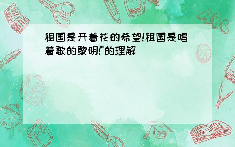 祖国是开着花的希望!祖国是唱着歌的黎明!