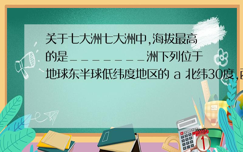 关于七大洲七大洲中,海拔最高的是_______洲下列位于地球东半球低纬度地区的 a 北纬30度,西经20度 b北纬23.5度,东经121度 c 南纬30度 东经30度 d北纬23.5度 西经121度