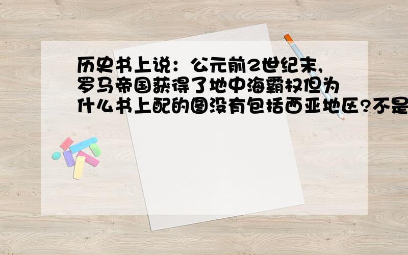 历史书上说：公元前2世纪末,罗马帝国获得了地中海霸权但为什么书上配的图没有包括西亚地区?不是说罗马征服了由亚历山大大帝国分裂的马其顿、塞琉古、托勒密王国吗?那罗马帝国的版图