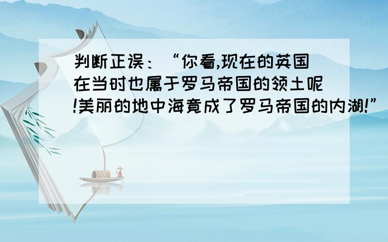 判断正误：“你看,现在的英国在当时也属于罗马帝国的领土呢!美丽的地中海竟成了罗马帝国的内湖!”